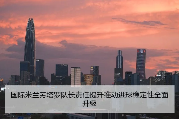 国际米兰劳塔罗队长责任提升推动进球稳定性全面升级