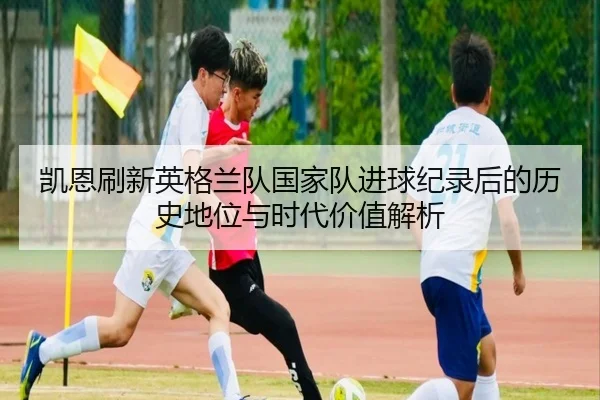 凯恩刷新英格兰队国家队进球纪录后的历史地位与时代价值解析
